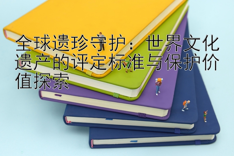 全球遗珍守护：世界文化遗产的评定标准与保护价值探索