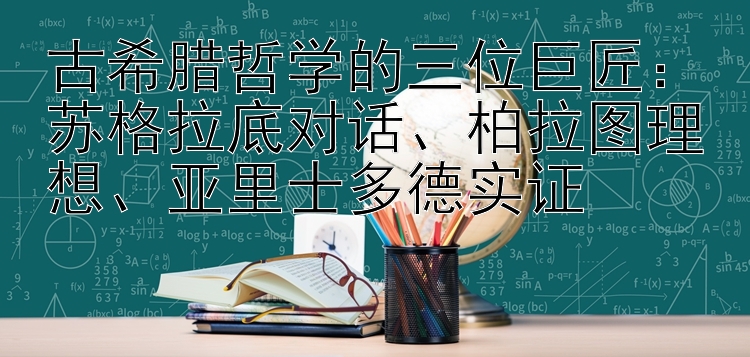 古希腊哲学的三位巨匠：苏格拉底对话、柏拉图理想、亚里士多德实证