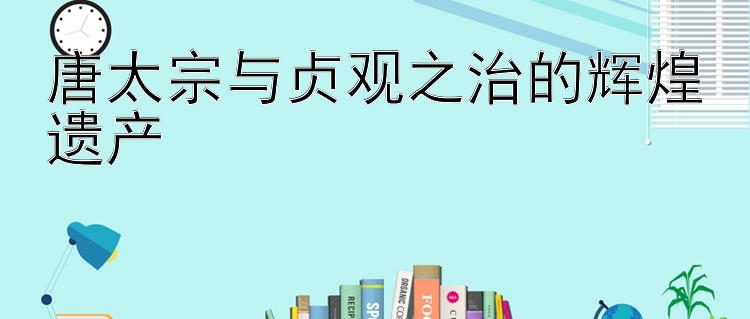 唐太宗与贞观之治的辉煌遗产