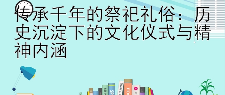 传承千年的祭祀礼俗：历史沉淀下的文化仪式与精神内涵