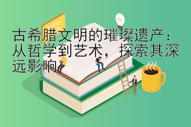 古希腊文明的璀璨遗产：从哲学到艺术，探索其深远影响