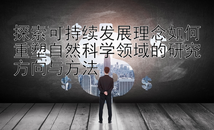 探索可持续发展理念如何重塑自然科学领域的研究方向与方法