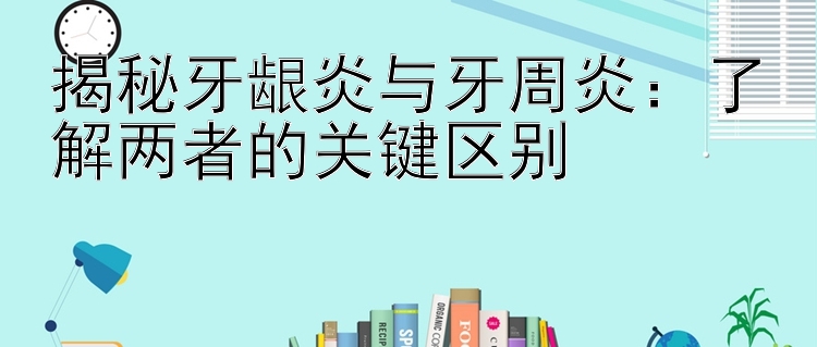 揭秘牙龈炎与牙周炎：了解两者的关键区别