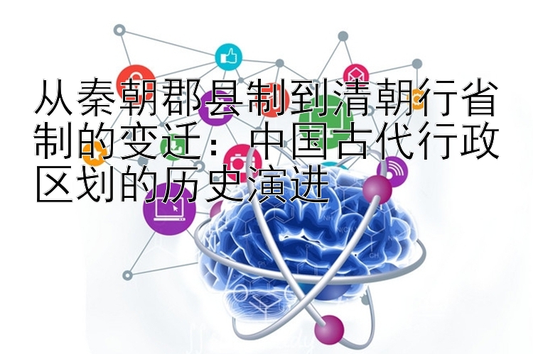 从秦朝郡县制到清朝行省制的变迁：中国古代行政区划的历史演进