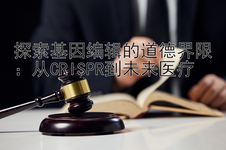 探索基因编辑的道德界限：从CRISPR到未来医疗