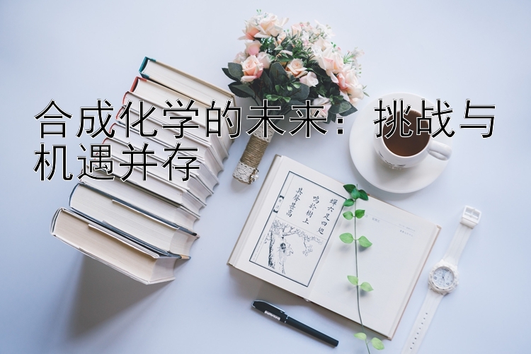 合成化学的未来：挑战与机遇并存