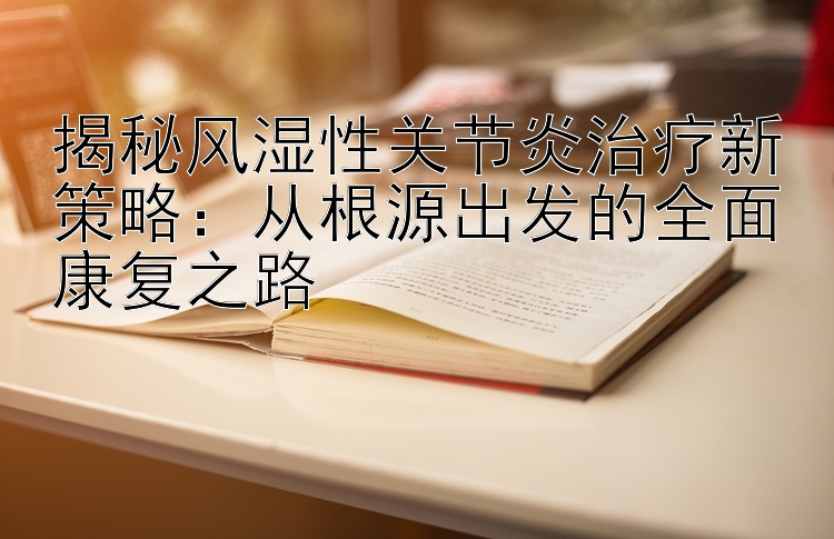 揭秘风湿性关节炎治疗新策略：从根源出发的全面康复之路