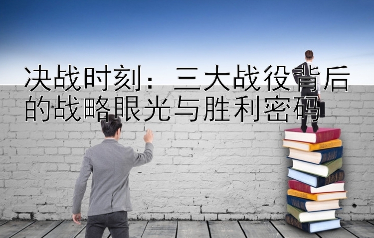 决战时刻：三大战役背后的战略眼光与胜利密码