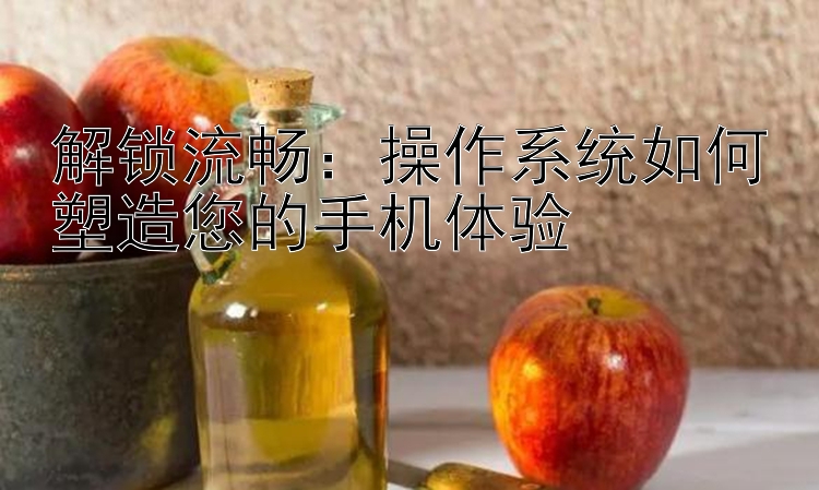 解锁流畅：操作系统如何塑造您的手机体验