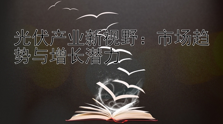 光伏产业新视野：市场趋势与增长潜力