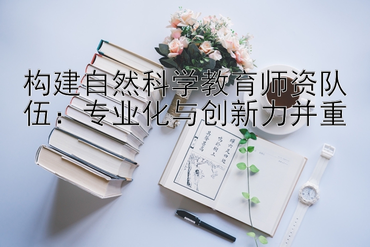 构建自然科学教育师资队伍：专业化与创新力并重