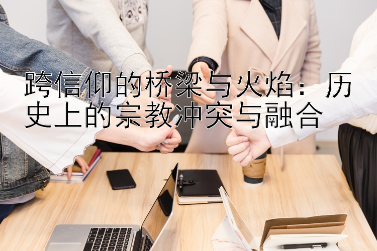 跨信仰的桥梁与火焰：历史上的宗教冲突与融合