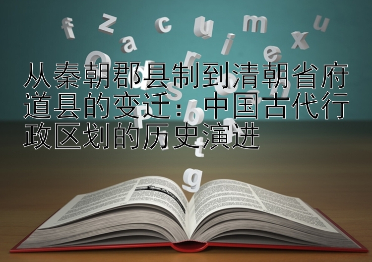 从秦朝郡县制到清朝省府道县的变迁：中国古代行政区划的历史演进