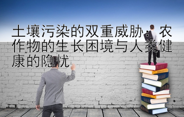 土壤污染的双重威胁：农作物的生长困境与人类健康的隐忧