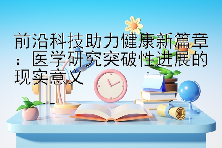 前沿科技助力健康新篇章：医学研究突破性进展的现实意义