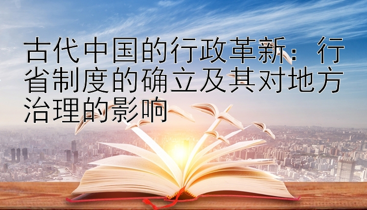 古代中国的行政革新：行省制度的确立及其对地方治理的影响