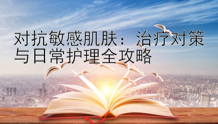 对抗敏感肌肤：治疗对策与日常护理全攻略