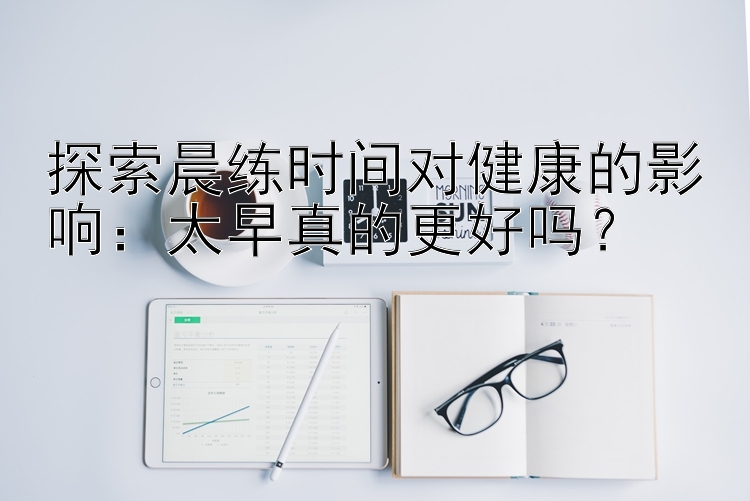 探索晨练时间对健康的影响：太早真的更好吗？