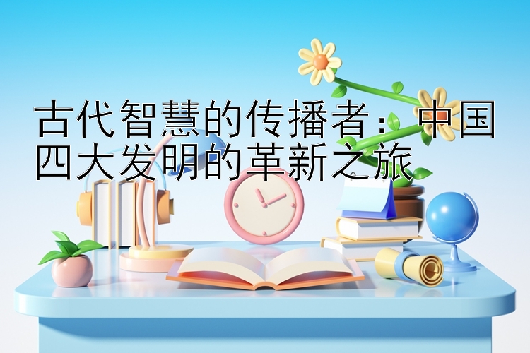 古代智慧的传播者：中国四大发明的革新之旅