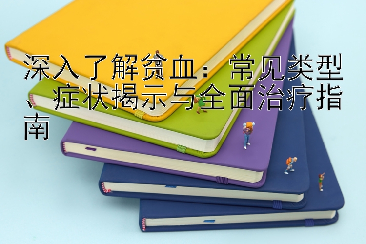 深入了解贫血：常见类型、症状揭示与全面治疗指南
