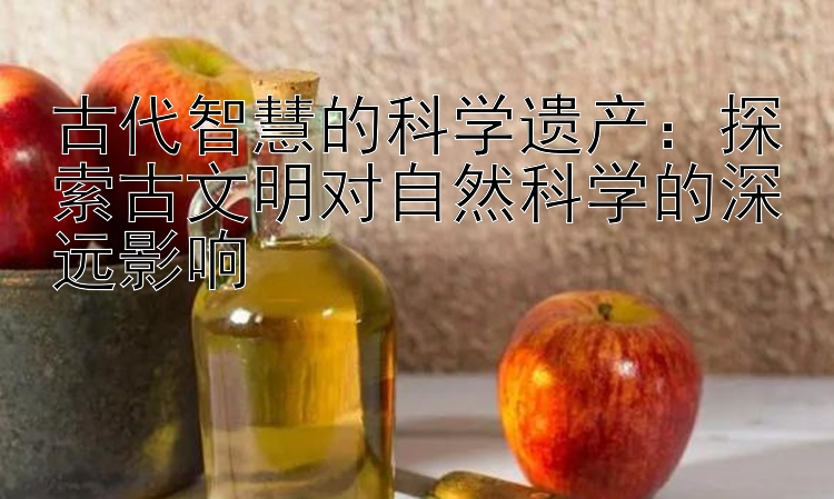 古代智慧的科学遗产：探索古文明对自然科学的深远影响