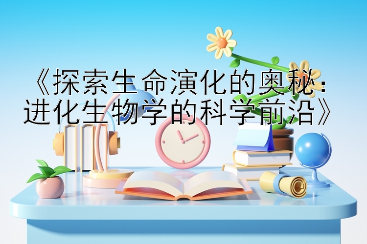 《探索生命演化的奥秘：进化生物学的科学前沿》