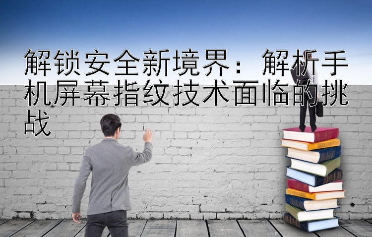 解锁安全新境界：解析手机屏幕指纹技术面临的挑战