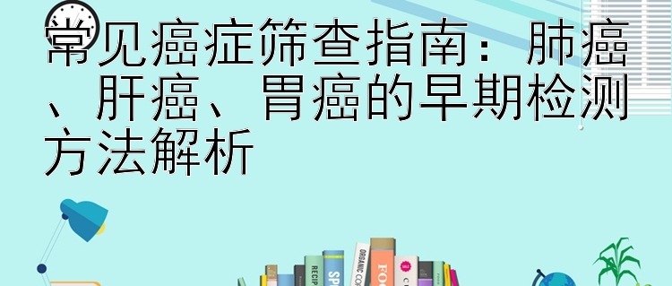 常见癌症筛查指南：肺癌、肝癌、胃癌的早期检测方法解析