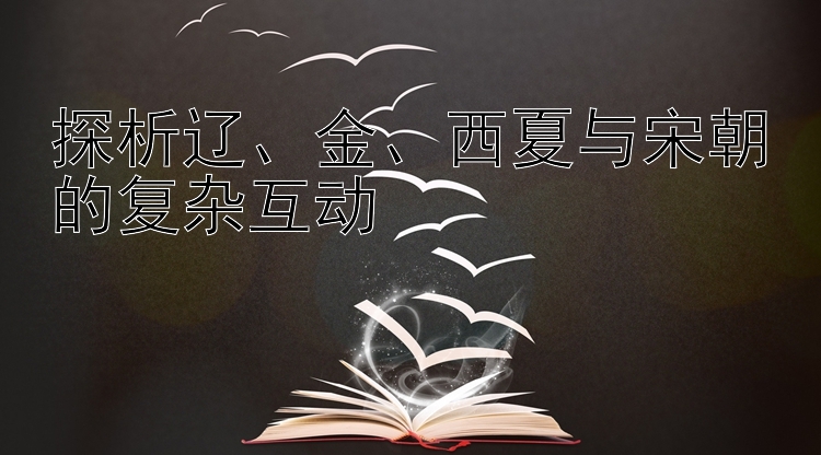 探析辽、金、西夏与宋朝的复杂互动