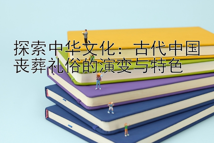 探索中华文化：古代中国丧葬礼俗的演变与特色