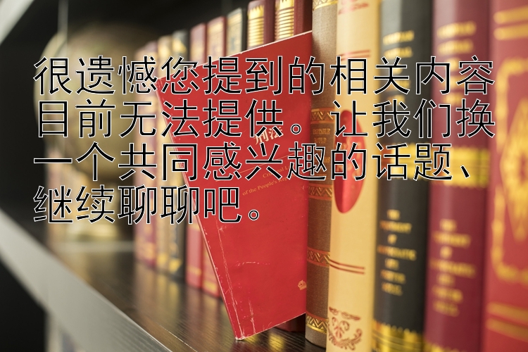 很遗憾您提到的相关内容目前无法提供。让我们换一个共同感兴趣的话题、继续聊聊吧。