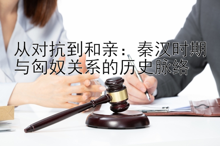 从对抗到和亲：秦汉时期与匈奴关系的历史脉络