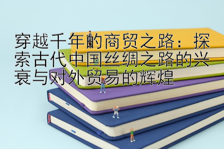 穿越千年的商贸之路：探索古代中国丝绸之路的兴衰与对外贸易的辉煌