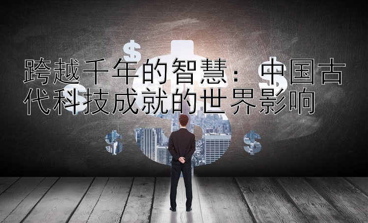 跨越千年的智慧：中国古代科技成就的世界影响