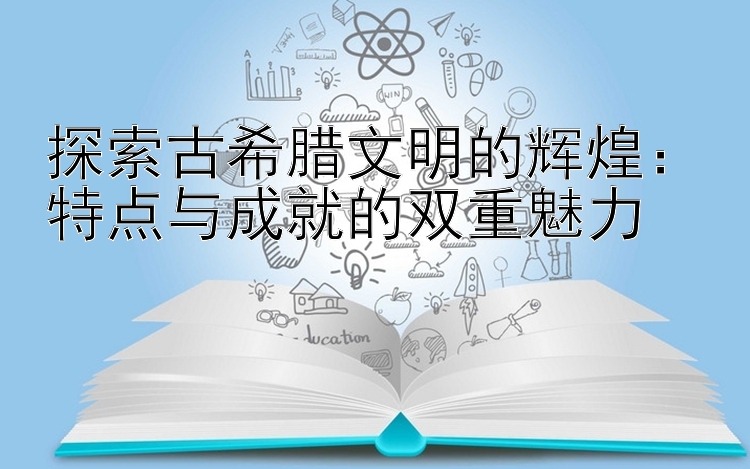 探索古希腊文明的辉煌：特点与成就的双重魅力