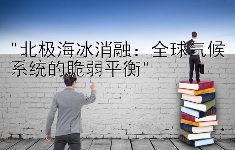 北极海冰消融：全球气候系统的脆弱平衡