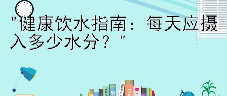 健康饮水指南：每天应摄入多少水分？