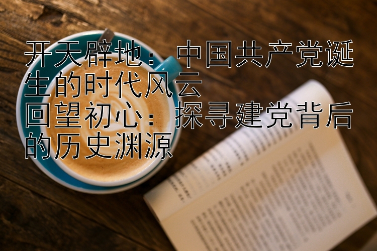 开天辟地：奇趣腾讯五分彩技巧 中国共产党诞生的时代风云  回望初心：探寻建党背后的历史渊源