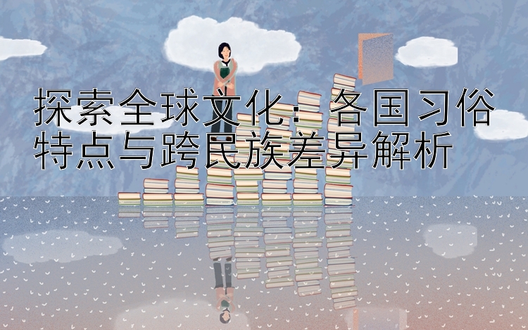 探索全球文化：各国习俗特点与跨民族差异解析