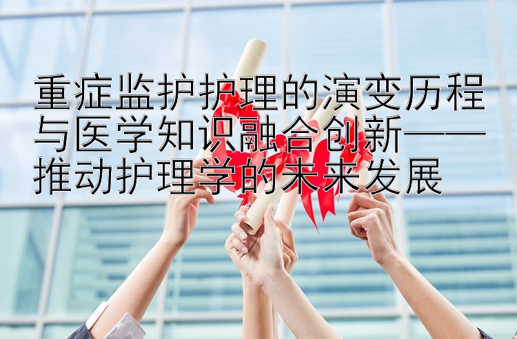 重症监护护理的演变历程与医学知识融合创新——推动护理学的未来发展