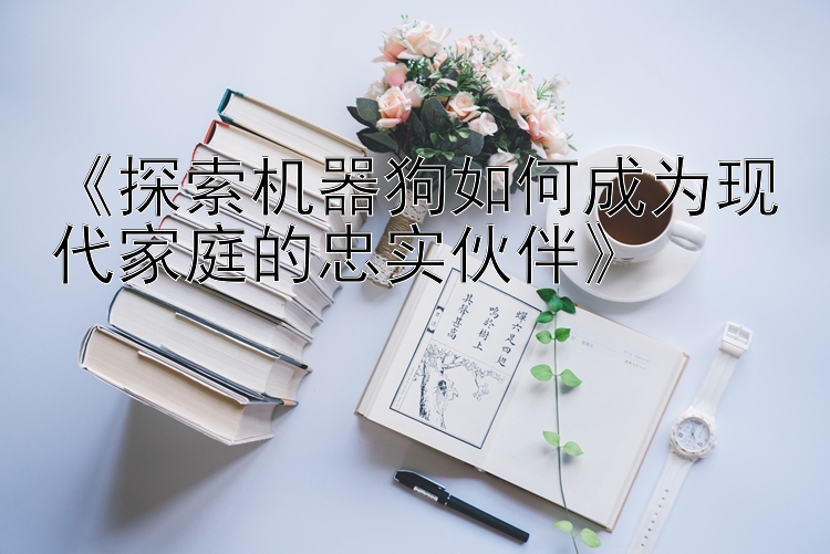 《探索机器狗如何成为现代家庭的忠实伙伴》