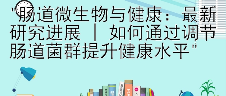 肠道微生物与健康：最新研究进展 | 如何通过调节肠道菌群提升健康水平