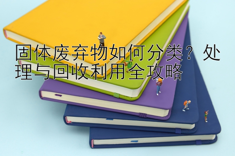 固体废弃物如何分类？处理与回收利用全攻略