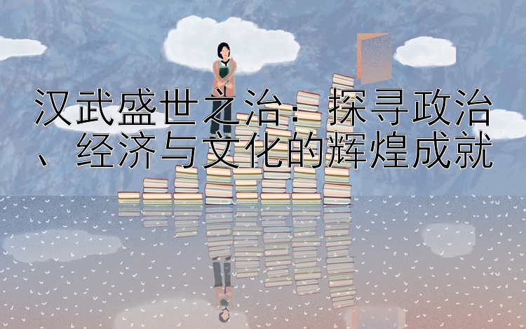 汉武盛世之治：探寻政治、经济与文化的辉煌成就