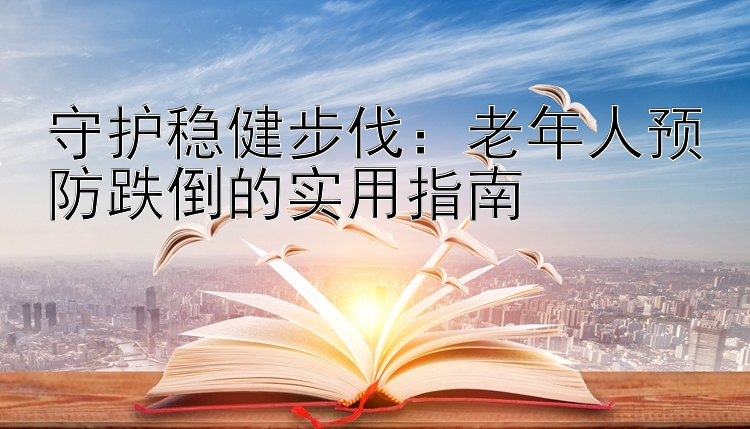 守护稳健步伐：老年人预防跌倒的实用指南