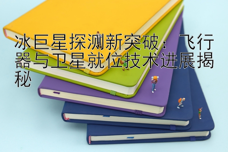 冰巨星探测新突破：飞行器与卫星就位技术进展揭秘