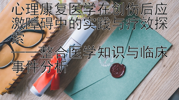 心理康复医学在创伤后应激障碍中的实践与疗效探索  
——整合医学知识与临床事件分析