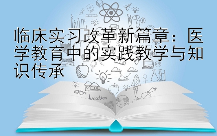 临床实习改革新篇章：医学教育中的实践教学与知识传承