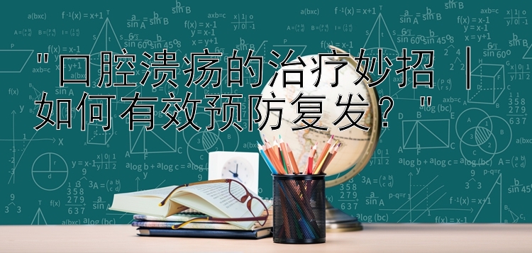 口腔溃疡的治疗妙招 | 如何有效预防复发？