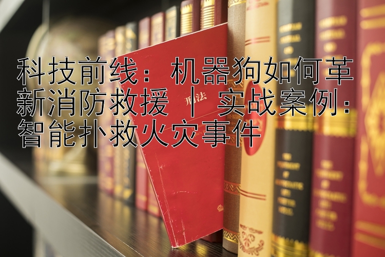 科技前线：机器狗如何革新消防救援 | 实战案例：智能扑救火灾事件